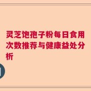 灵芝饱孢子粉每日食用次数推荐与健康益处分析