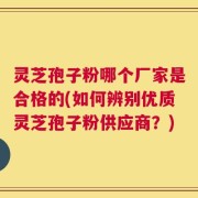 灵芝孢子粉哪个厂家是合格的(如何辨别优质灵芝孢子粉供应商？)