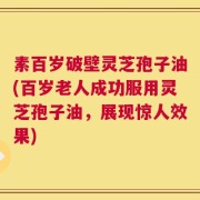 素百岁破壁灵芝孢子油(百岁老人成功服用灵芝孢子油，展现惊人效果)
