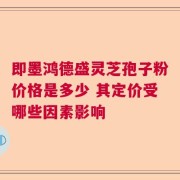 即墨鸿德盛灵芝孢子粉价格是多少 其定价受哪些因素影响