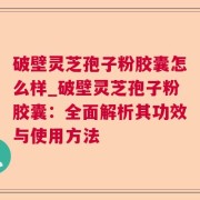 破壁灵芝孢子粉胶囊怎么样_破壁灵芝孢子粉胶囊：全面解析其功效与使用方法