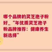 哪个品牌的灵芝孢子粉好_“年优质灵芝孢子粉品牌推荐：健康养生新选择”