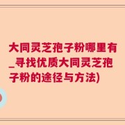 大同灵芝孢子粉哪里有_寻找优质大同灵芝孢子粉的途径与方法)