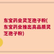 东宝药业灵芝孢子粉(东宝药业推出高品质灵芝孢子粉)