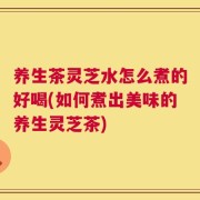 养生茶灵芝水怎么煮的好喝(如何煮出美味的养生灵芝茶)