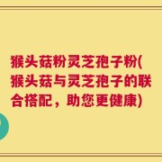 猴头菇粉灵芝孢子粉(猴头菇与灵芝孢子的联合搭配，助您更健康)