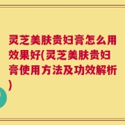灵芝美肤贵妇膏怎么用效果好(灵芝美肤贵妇膏使用方法及功效解析)