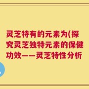 灵芝特有的元素为(探究灵芝独特元素的保健功效——灵芝特性分析