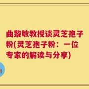 曲黎敏教授谈灵芝孢子粉(灵芝孢子粉：一位专家的解读与分享)
