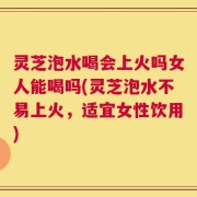灵芝泡水喝会上火吗女人能喝吗(灵芝泡水不易上火，适宜女性饮用)