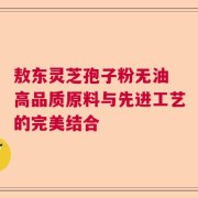 敖东灵芝孢子粉无油 高品质原料与先进工艺的完美结合
