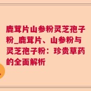 鹿茸片山参粉灵芝孢子粉_鹿茸片、山参粉与灵芝孢子粉:珍贵草药的全面解析