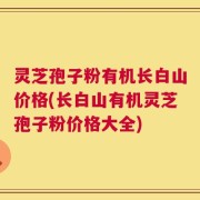 灵芝孢子粉有机长白山价格(长白山有机灵芝孢子粉价格大全)