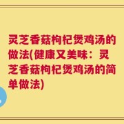 灵芝香菇枸杞煲鸡汤的做法(健康又美味：灵芝香菇枸杞煲鸡汤的简单做法)