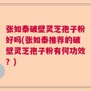 张如泰破壁灵芝孢子粉好吗(张如泰推荐的破壁灵芝孢子粉有何功效？)