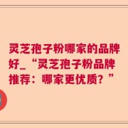 灵芝孢子粉哪家的品牌好_“灵芝孢子粉品牌推荐：哪家更优质？”