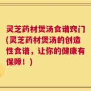 灵芝药材煲汤食谱窍门(灵芝药材煲汤的创造性食谱，让你的健康有保障！)
