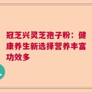 冠芝兴灵芝孢子粉：健康养生新选择营养丰富功效多