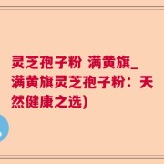 灵芝孢子粉 满黄旗_满黄旗灵芝孢子粉：天然健康之选)