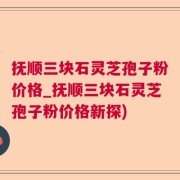 抚顺三块石灵芝孢子粉价格_抚顺三块石灵芝孢子粉价格新探)