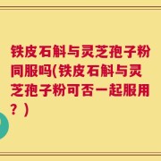 铁皮石斛与灵芝孢子粉同服吗(铁皮石斛与灵芝孢子粉可否一起服用？)