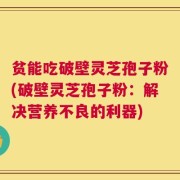 贫能吃破壁灵芝孢子粉(破壁灵芝孢子粉：解决营养不良的利器)