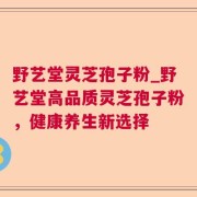 野艺堂灵芝孢子粉_野艺堂高品质灵芝孢子粉，健康养生新选择