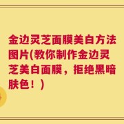 金边灵芝面膜美白方法图片(教你制作金边灵芝美白面膜，拒绝黑暗肤色！)