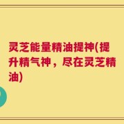 灵芝能量精油提神(提升精气神，尽在灵芝精油)