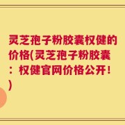 灵芝孢子粉胶囊权健的价格(灵芝孢子粉胶囊：权健官网价格公开！)