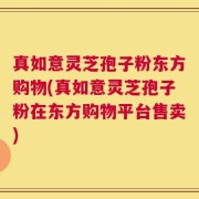 真如意灵芝孢子粉东方购物(真如意灵芝孢子粉在东方购物平台售卖)