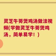 灵芝牛蒡煲鸡汤做法视频(学做灵芝牛蒡煲鸡汤，简单易学！)