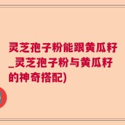 灵芝孢子粉能跟黄瓜籽_灵芝孢子粉与黄瓜籽的神奇搭配)