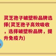 灵芝孢子破壁粉品牌选择(灵芝孢子高效吸收，选择破壁粉品牌，提升免疫力)