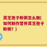 灵芝孢子粉粥怎么做(如何制作营养灵芝孢子粉粥？)