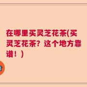 在哪里买灵芝花茶(买灵芝花茶？这个地方靠谱！)