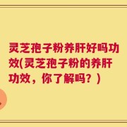 灵芝孢子粉养肝好吗功效(灵芝孢子粉的养肝功效，你了解吗？)