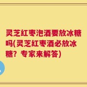 灵芝红枣泡酒要放冰糖吗(灵芝红枣酒必放冰糖？专家来解答)