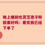 晚上睡前吃灵芝孢子粉胶囊好吗：看完我已经下单了
