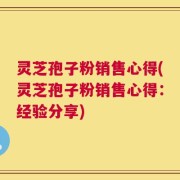 灵芝孢子粉销售心得(灵芝孢子粉销售心得：经验分享)