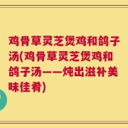 鸡骨草灵芝煲鸡和鸽子汤(鸡骨草灵芝煲鸡和鸽子汤——炖出滋补美味佳肴)