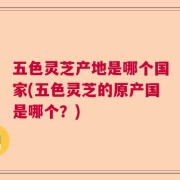 五色灵芝产地是哪个国家(五色灵芝的原产国是哪个？)