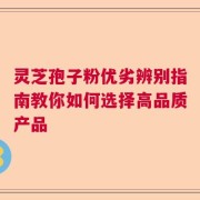 灵芝孢子粉优劣辨别指南教你如何选择高品质产品
