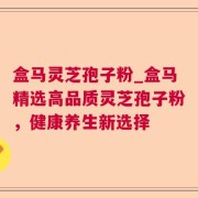 盒马灵芝孢子粉_盒马精选高品质灵芝孢子粉，健康养生新选择