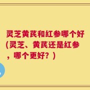 灵芝黄芪和红参哪个好(灵芝、黄芪还是红参，哪个更好？)