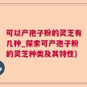 可以产孢子粉的灵芝有几种_探索可产孢子粉的灵芝种类及其特性)