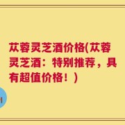 苁蓉灵芝酒价格(苁蓉灵芝酒：特别推荐，具有超值价格！)