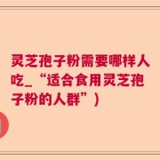 灵芝孢子粉需要哪样人吃_“适合食用灵芝孢子粉的人群”)