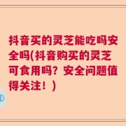 抖音买的灵芝能吃吗安全吗(抖音购买的灵芝可食用吗？安全问题值得关注！)