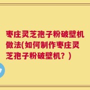 枣庄灵芝孢子粉破壁机做法(如何制作枣庄灵芝孢子粉破壁机？)